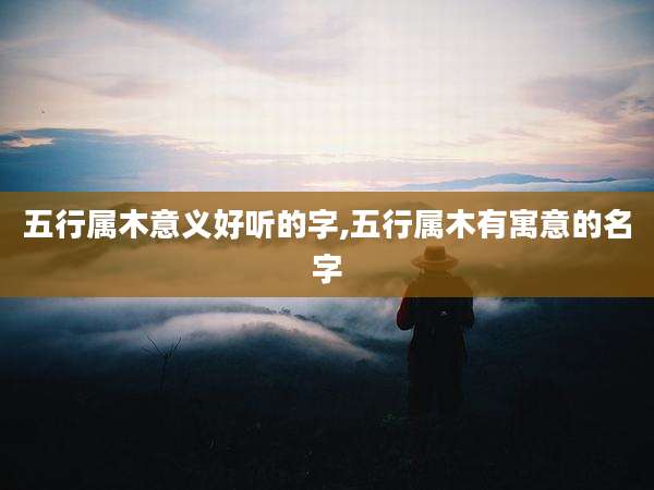 五行属木意义好听的字,五行属木有寓意的名字