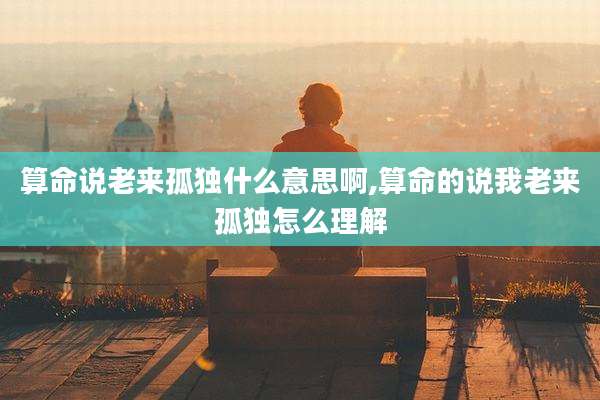 算命说老来孤独什么意思啊,算命的说我老来孤独怎么理解