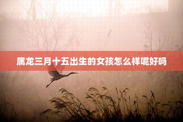 属龙三月十五出生的女孩怎么样呢好吗