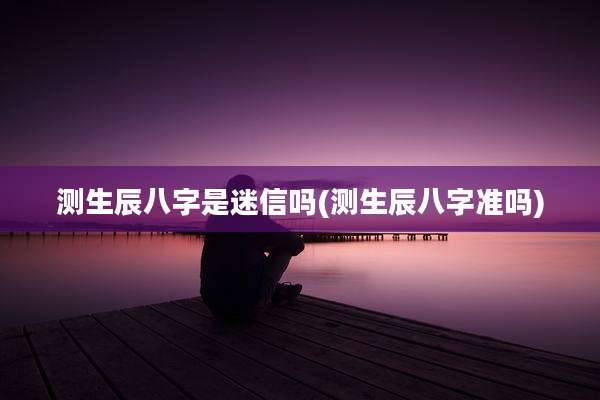 测生辰八字是迷信吗(测生辰八字准吗)