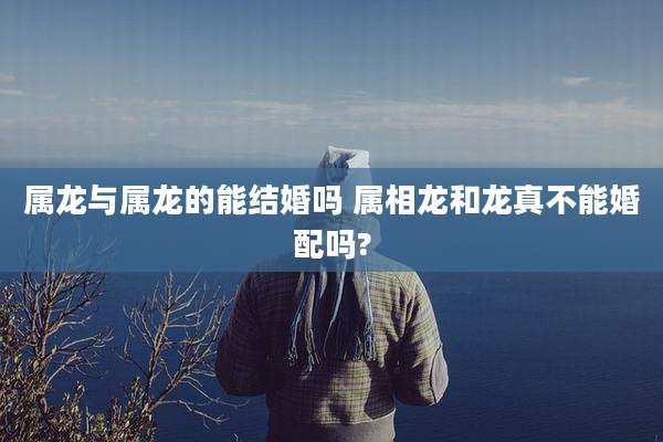 属龙与属龙的能结婚吗 属相龙和龙真不能婚配吗?