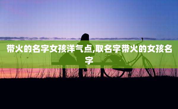 带火的名字女孩洋气点,取名字带火的女孩名字