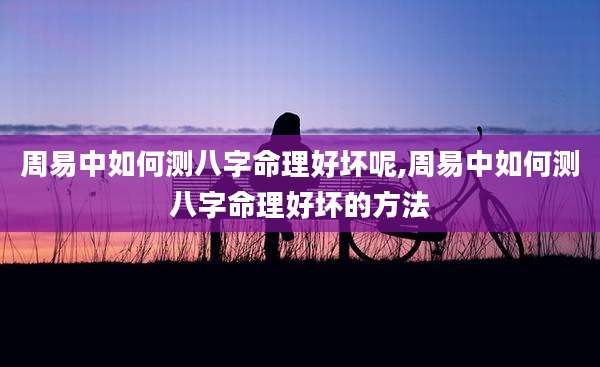 周易中如何测八字命理好坏呢,周易中如何测八字命理好坏的方法