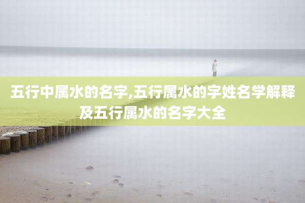 五行中属水的名字,五行属水的字姓名学解释及五行属水的名字大全