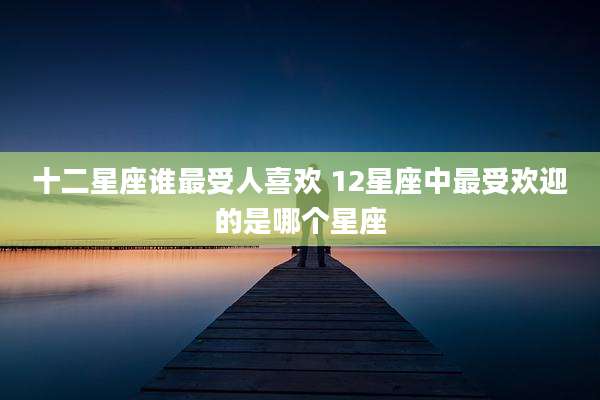 十二星座谁最受人喜欢 12星座中最受欢迎的是哪个星座
