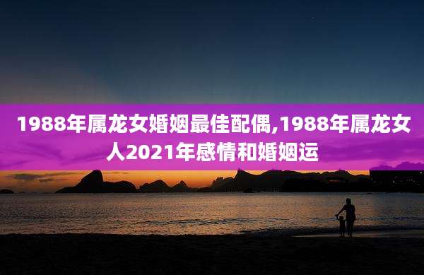 1988年属龙女婚姻最佳配偶,1988年属龙女人2021年感情和婚姻运