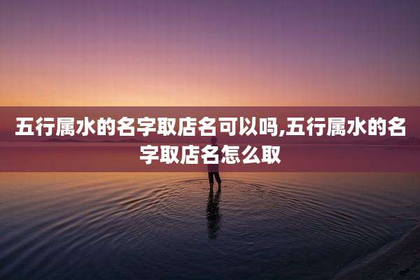 五行属水的名字取店名可以吗,五行属水的名字取店名怎么取