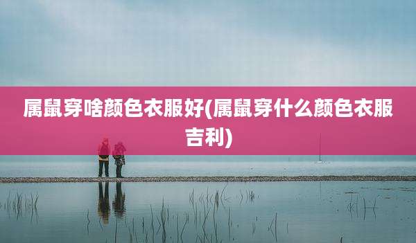 属鼠穿啥颜色衣服好(属鼠穿什么颜色衣服吉利)