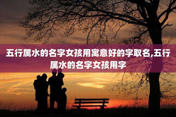 五行属水的名字女孩用寓意好的字取名,五行属水的名字女孩用字