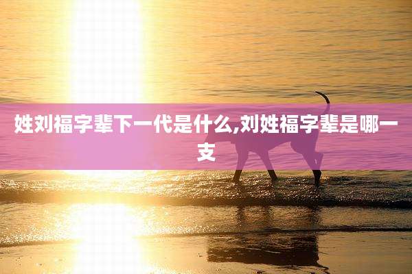 姓刘福字辈下一代是什么,刘姓福字辈是哪一支