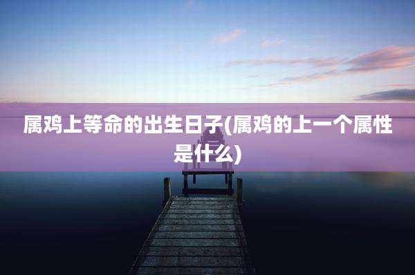 属鸡上等命的出生日子(属鸡的上一个属性是什么)