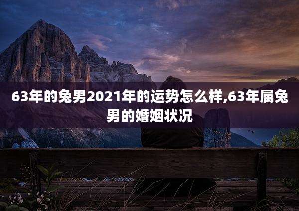 63年的兔男2021年的运势怎么样,63年属兔男的婚姻状况