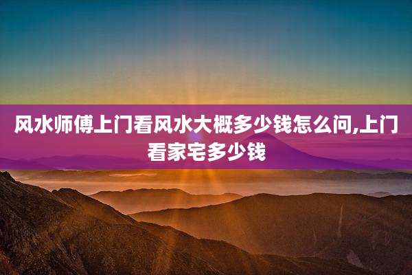 风水师傅上门看风水大概多少钱怎么问,上门看家宅多少钱
