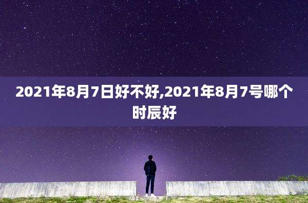 2021年8月7日好不好,2021年8月7号哪个时辰好