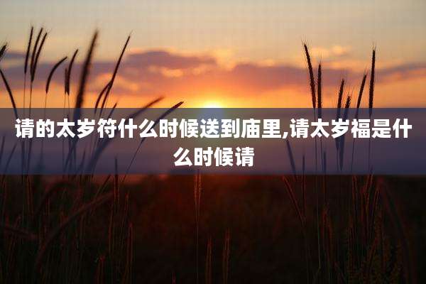 请的太岁符什么时候送到庙里,请太岁福是什么时候请