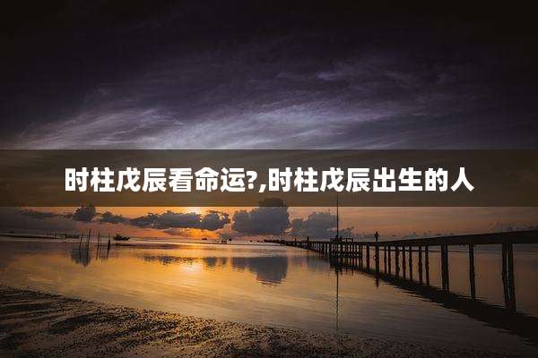 时柱戊辰看命运?,时柱戊辰出生的人