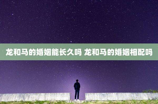 龙和马的婚姻能长久吗 龙和马的婚姻相配吗