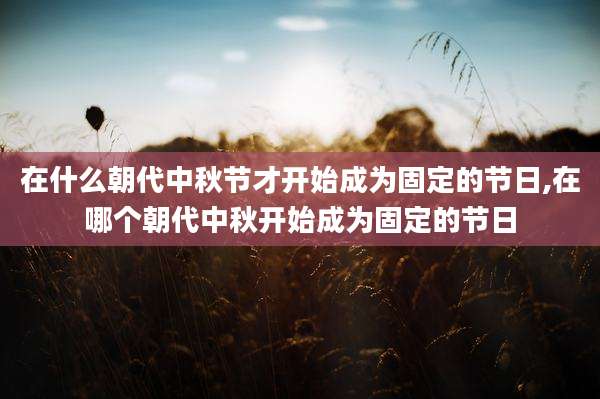 在什么朝代中秋节才开始成为固定的节日,在哪个朝代中秋开始成为固定的节日