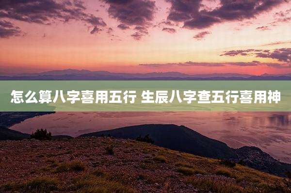 怎么算八字喜用五行 生辰八字查五行喜用神