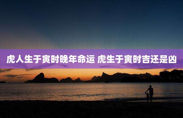 虎人生于寅时晚年命运 虎生于寅时吉还是凶