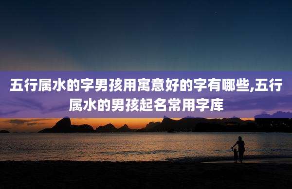 五行属水的字男孩用寓意好的字有哪些,五行属水的男孩起名常用字库
