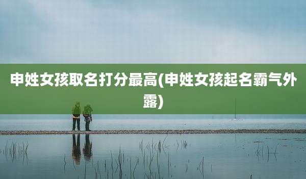 申姓女孩取名打分最高(申姓女孩起名霸气外露)