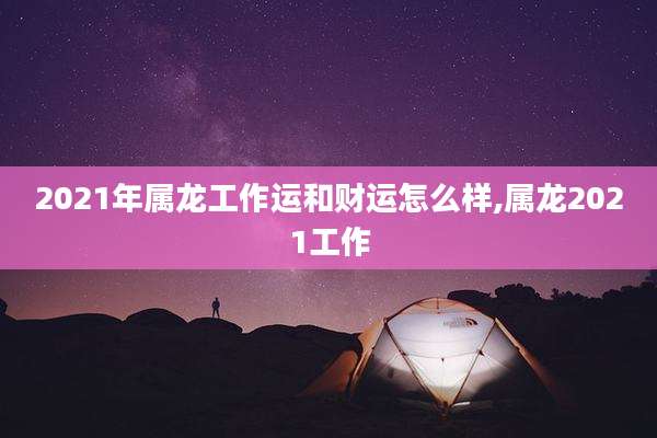 2021年属龙工作运和财运怎么样,属龙2021工作