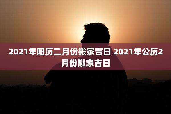 2021年阳历二月份搬家吉日 2021年公历2月份搬家吉日
