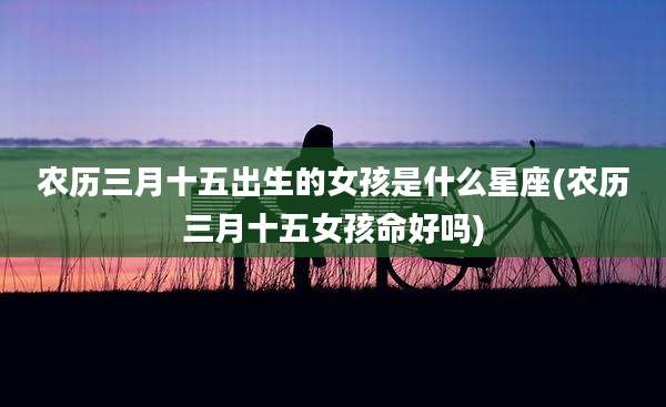 农历三月十五出生的女孩是什么星座(农历三月十五女孩命好吗)