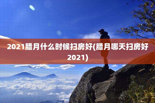 2021腊月什么时候扫房好(腊月哪天扫房好2021)