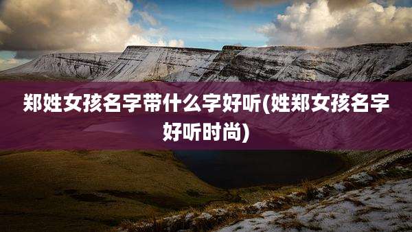 郑姓女孩名字带什么字好听(姓郑女孩名字好听时尚)