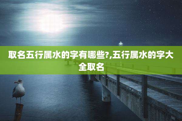 取名五行属水的字有哪些?,五行属水的字大全取名