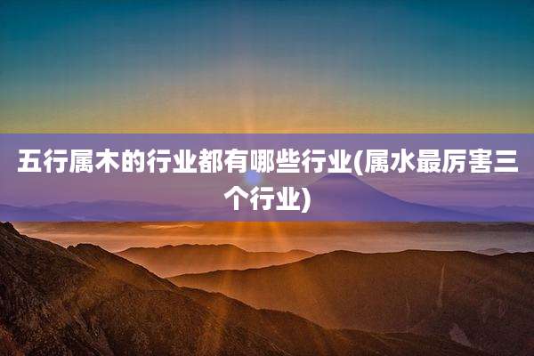 五行属木的行业都有哪些行业(属水最厉害三个行业)