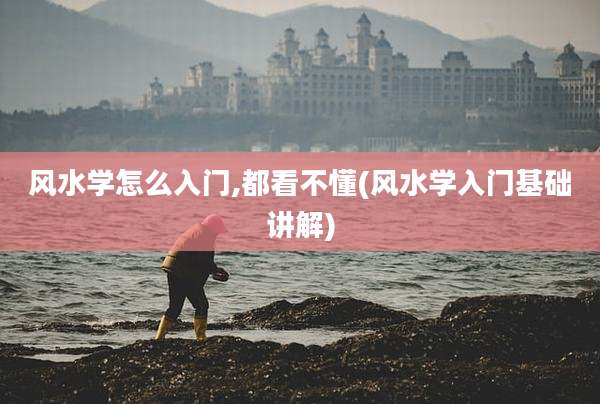 风水学怎么入门,都看不懂(风水学入门基础讲解)