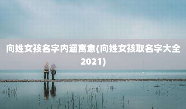 向姓女孩名字内涵寓意(向姓女孩取名字大全2021)