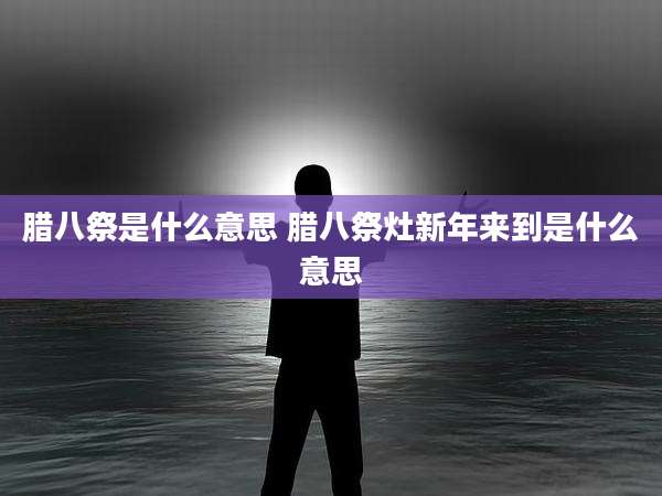 腊八祭是什么意思 腊八祭灶新年来到是什么意思