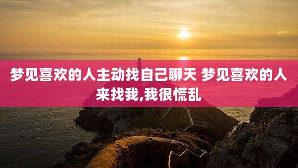 梦见喜欢的人主动找自己聊天 梦见喜欢的人来找我,我很慌乱