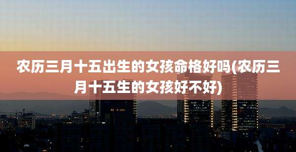 农历三月十五出生的女孩命格好吗(农历三月十五生的女孩好不好)