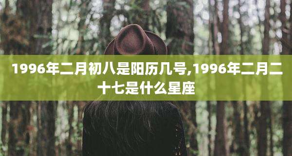1996年二月初八是阳历几号,1996年二月二十七是什么星座