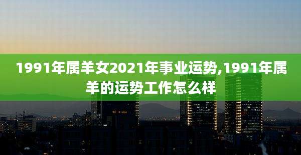 1991年属羊女2021年事业运势,1991年属羊的运势工作怎么样