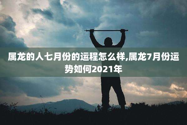 属龙的人七月份的运程怎么样,属龙7月份运势如何2021年