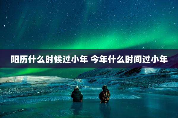 阳历什么时候过小年 今年什么时间过小年