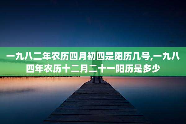 一九八二年农历四月初四是阳历几号,一九八四年农历十二月二十一阳历是多少
