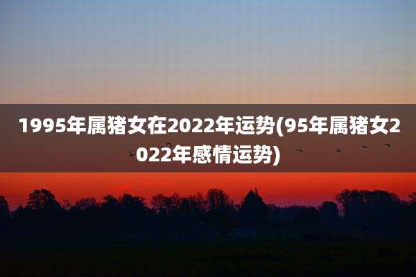 1995年属猪女在2022年运势(95年属猪女2022年感情运势)
