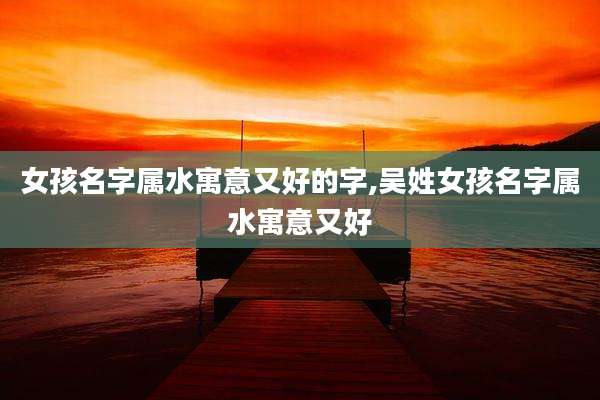 女孩名字属水寓意又好的字,吴姓女孩名字属水寓意又好