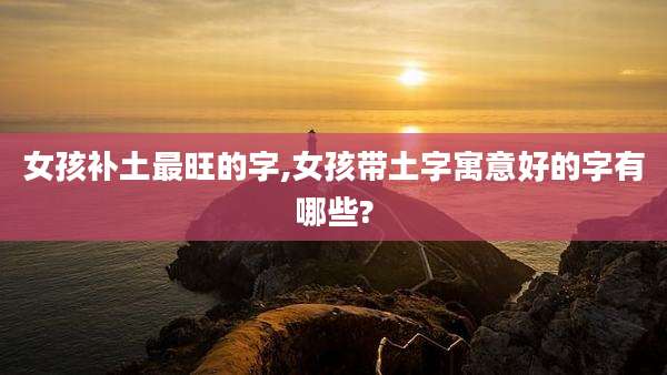 女孩补土最旺的字,女孩带土字寓意好的字有哪些?