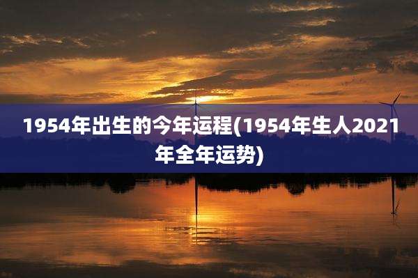 1954年出生的今年运程(1954年生人2021年全年运势)