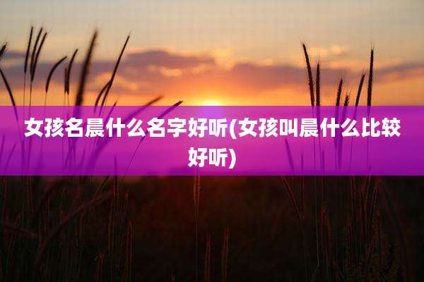 女孩名晨什么名字好听(女孩叫晨什么比较好听)