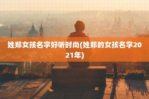 姓郑女孩名字好听时尚(姓郑的女孩名字2021年)