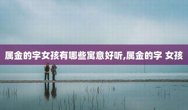 属金的字女孩有哪些寓意好听,属金的字 女孩